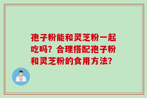 孢子粉能和灵芝粉一起吃吗？合理搭配孢子粉和灵芝粉的食用方法？