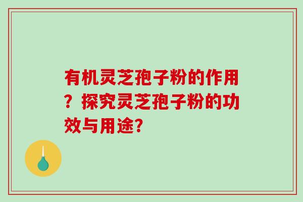 有机灵芝孢子粉的作用？探究灵芝孢子粉的功效与用途？