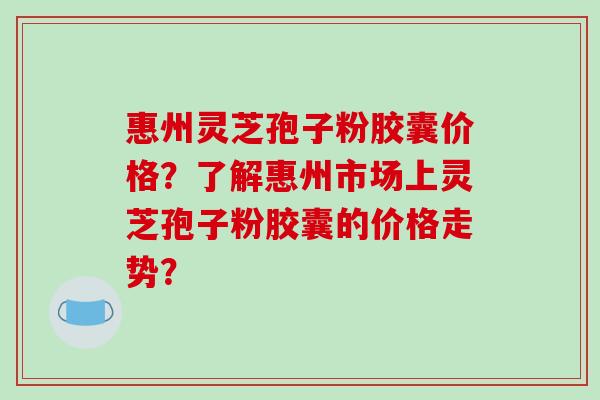 惠州灵芝孢子粉胶囊价格？了解惠州市场上灵芝孢子粉胶囊的价格走势？