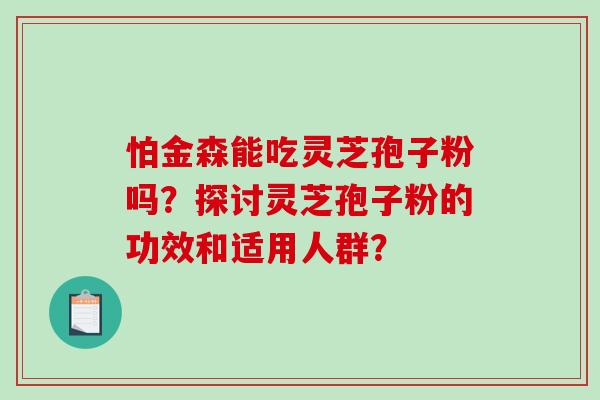怕金森能吃灵芝孢子粉吗？探讨灵芝孢子粉的功效和适用人群？
