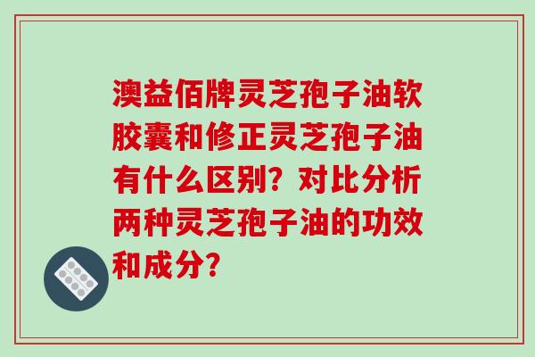 澳益佰牌灵芝孢子油软胶囊和修正灵芝孢子油有什么区别？对比分析两种灵芝孢子油的功效和成分？
