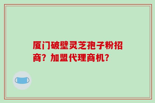 厦门破壁灵芝孢子粉招商？加盟代理商机？