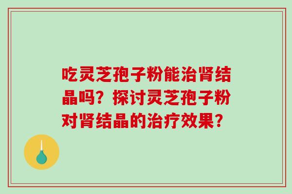吃灵芝孢子粉能结晶吗?探讨灵芝孢子粉对结晶的效果? 吃灵芝孢子粉能结晶吗?探讨灵芝孢子粉对结晶的效果?