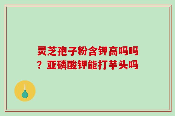 灵芝孢子粉含钾高吗吗？亚磷酸钾能打芋头吗