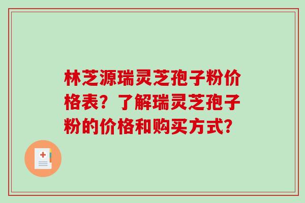 林芝源瑞灵芝孢子粉价格表？了解瑞灵芝孢子粉的价格和购买方式？