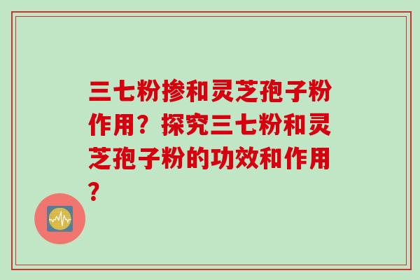 三七粉掺和灵芝孢子粉作用？探究三七粉和灵芝孢子粉的功效和作用？