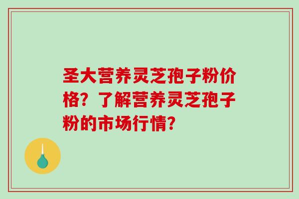 圣大营养灵芝孢子粉价格？了解营养灵芝孢子粉的市场行情？