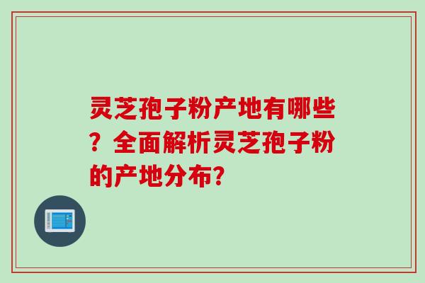 灵芝孢子粉产地有哪些？全面解析灵芝孢子粉的产地分布？