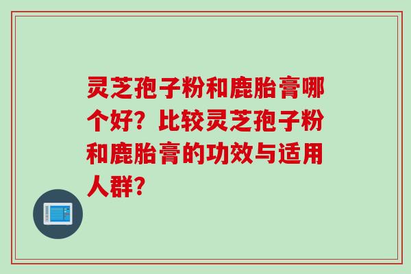 灵芝孢子粉和鹿胎膏哪个好？比较灵芝孢子粉和鹿胎膏的功效与适用人群？