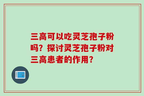 三高可以吃灵芝孢子粉吗？探讨灵芝孢子粉对三高患者的作用？