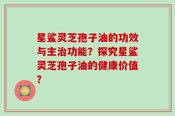 星鲨灵芝孢子油的功效与主治功能？探究星鲨灵芝孢子油的健康价值？
