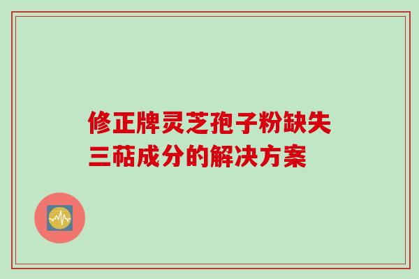 修正牌灵芝孢子粉缺失三萜成分的解决方案