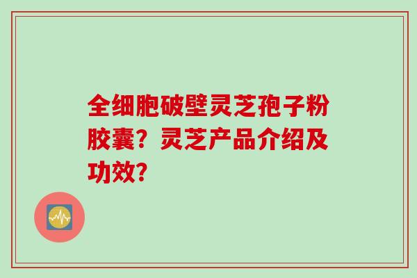全细胞破壁灵芝孢子粉胶囊？灵芝产品介绍及功效？