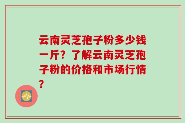云南灵芝孢子粉多少钱一斤？了解云南灵芝孢子粉的价格和市场行情？