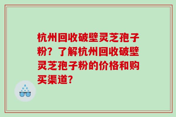 杭州回收破壁灵芝孢子粉？了解杭州回收破壁灵芝孢子粉的价格和购买渠道？