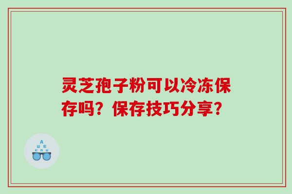 灵芝孢子粉可以冷冻保存吗？保存技巧分享？