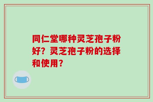 同仁堂哪种灵芝孢子粉好？灵芝孢子粉的选择和使用？
