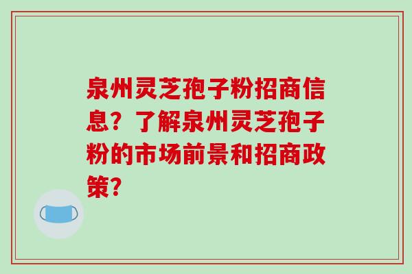 泉州灵芝孢子粉招商信息？了解泉州灵芝孢子粉的市场前景和招商政策？