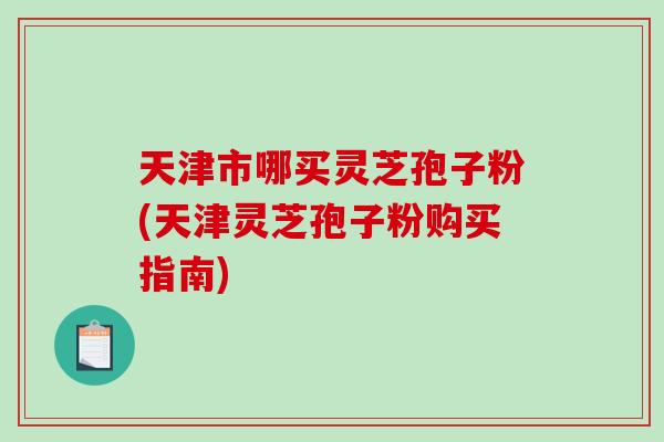 天津市哪买灵芝孢子粉(天津灵芝孢子粉购买指南)