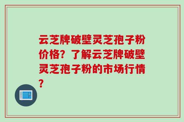 云芝牌破壁灵芝孢子粉价格？了解云芝牌破壁灵芝孢子粉的市场行情？