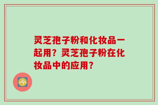 灵芝孢子粉和化妆品一起用？灵芝孢子粉在化妆品中的应用？