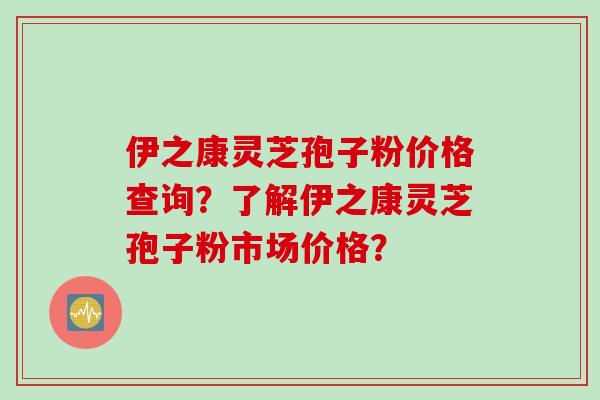 伊之康灵芝孢子粉价格查询？了解伊之康灵芝孢子粉市场价格？