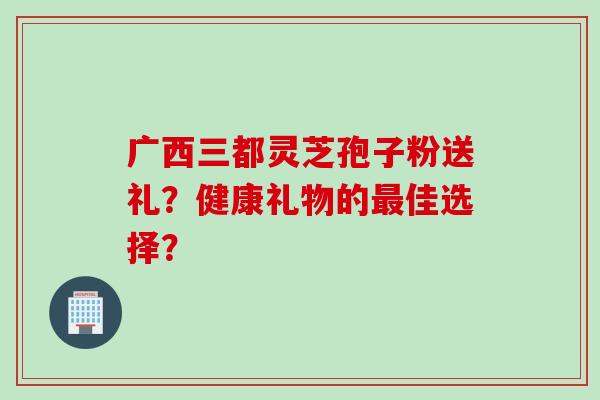 广西三都灵芝孢子粉送礼？健康礼物的最佳选择？