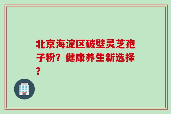 北京海淀区破壁灵芝孢子粉？健康养生新选择？