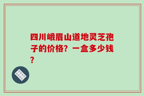 四川峨眉山道地灵芝孢子的价格？一盒多少钱？