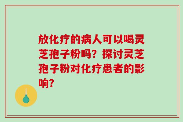 放化疗的病人可以喝灵芝孢子粉吗？探讨灵芝孢子粉对化疗患者的影响？