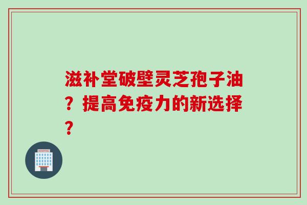 滋补堂破壁灵芝孢子油？提高免疫力的新选择？
