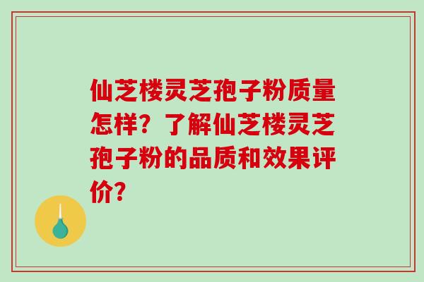 仙芝楼灵芝孢子粉质量怎样？了解仙芝楼灵芝孢子粉的品质和效果评价？