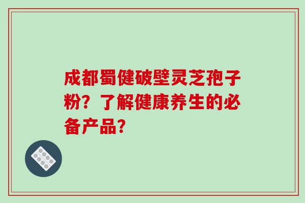 成都蜀健破壁灵芝孢子粉？了解健康养生的必备产品？