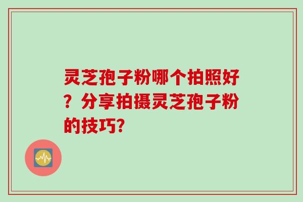 灵芝孢子粉哪个拍照好？分享拍摄灵芝孢子粉的技巧？