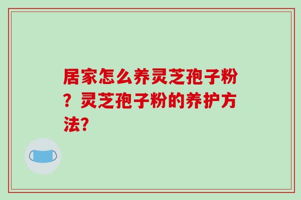 居家怎么养灵芝孢子粉？灵芝孢子粉的养护方法？