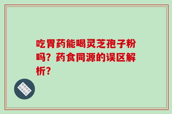 吃胃药能喝灵芝孢子粉吗？药食同源的误区解析？