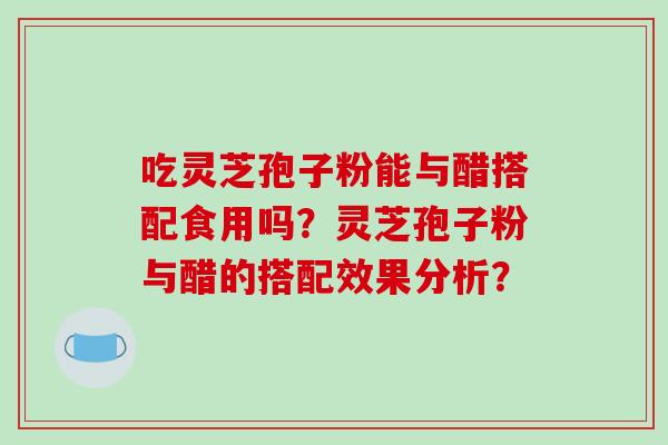 吃灵芝孢子粉能与醋搭配食用吗？灵芝孢子粉与醋的搭配效果分析？