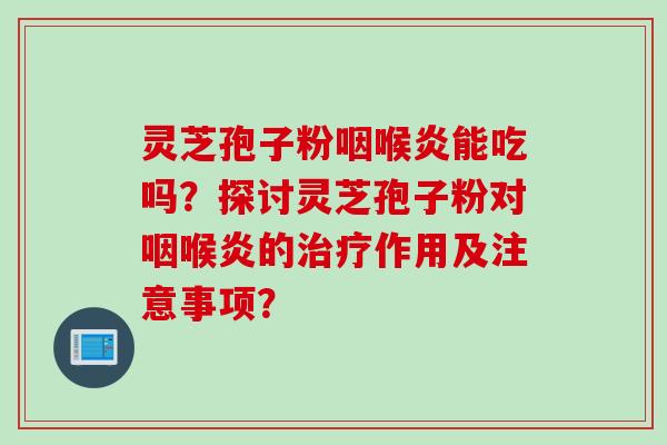 灵芝孢子粉咽喉炎能吃吗？探讨灵芝孢子粉对咽喉炎的治疗作用及注意事项？