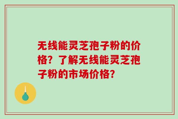 无线能灵芝孢子粉的价格？了解无线能灵芝孢子粉的市场价格？