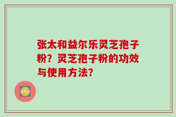 张太和益尔乐灵芝孢子粉？灵芝孢子粉的功效与使用方法？