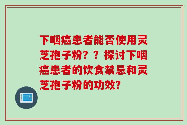 下咽癌患者能否使用灵芝孢子粉？？探讨下咽癌患者的饮食禁忌和灵芝孢子粉的功效？