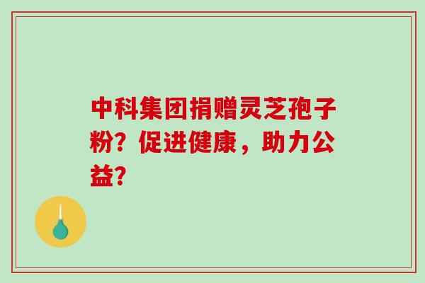 中科集团捐赠灵芝孢子粉？促进健康，助力公益？