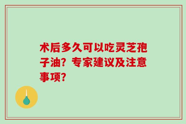 术后多久可以吃灵芝孢子油？专家建议及注意事项？