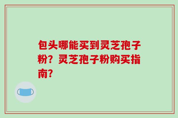 包头哪能买到灵芝孢子粉？灵芝孢子粉购买指南？