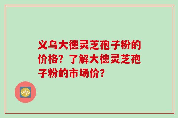 义乌大德灵芝孢子粉的价格？了解大德灵芝孢子粉的市场价？