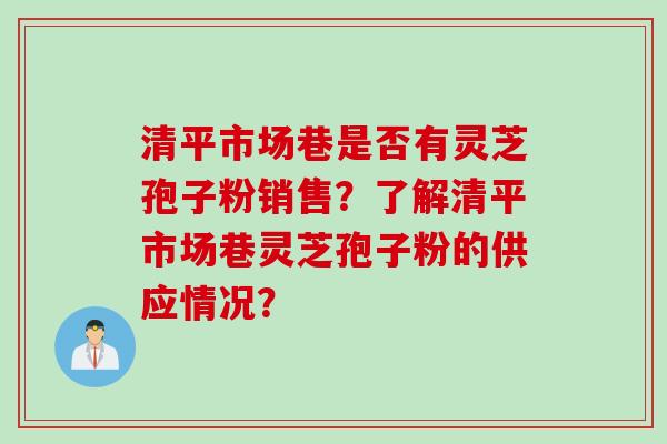 清平市场巷是否有灵芝孢子粉销售？了解清平市场巷灵芝孢子粉的供应情况？