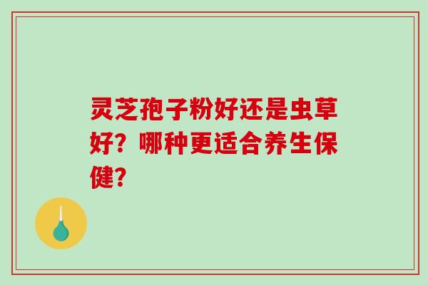灵芝孢子粉好还是虫草好？哪种更适合养生保健？