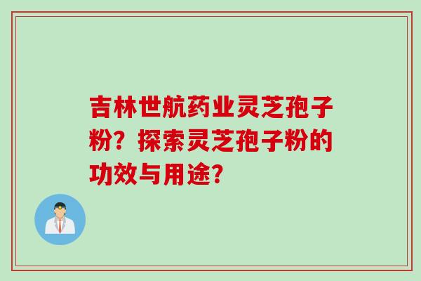 吉林世航药业灵芝孢子粉？探索灵芝孢子粉的功效与用途？