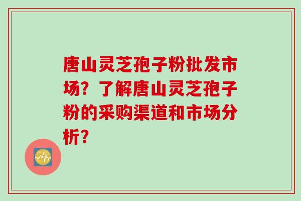 唐山灵芝孢子粉批发市场？了解唐山灵芝孢子粉的采购渠道和市场分析？