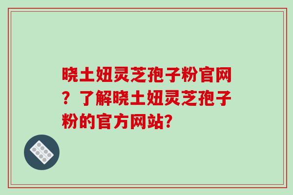 晓土妞灵芝孢子粉官网？了解晓土妞灵芝孢子粉的官方网站？